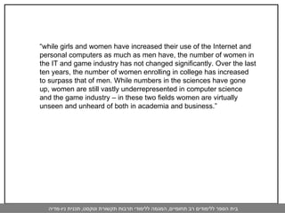 “ while girls and women have increased their use of the Internet and personal computers as much as men have, the number of women in the IT and game industry has not changed significantly. Over the last ten years, the number of women enrolling in college has increased to surpass that of men. While numbers in the sciences have gone up, women are still vastly underrepresented in computer science and the game industry – in these two fields women are virtually unseen and unheard of both in academia and business.” 