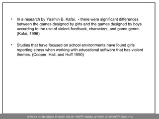 In a research by Yasmin B. Kafai,  - there were significant differences between the games designed by girls and the games designed by boys according to the use of violent feedback, characters, and game genre. (Kafai, 1996)  Studies that have focused on school environments have found girls reporting stress when working with educational software that has violent themes. (Cooper, Hall, and Huff 1990) 