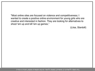 "Most online sites are focused on violence and competitiveness; I wanted to create a positive online environment for young girls who are creative and interested in fashion. They are looking for alternatives to shoot 'em up and kill 'em up games.”    (Liisa, Stardoll) 