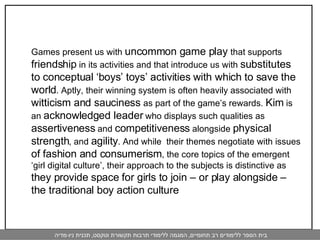 Games present us with  uncommon game play  that supports  friendship  in its activities and that introduce us with  substitutes to conceptual ‘boys’ toys’ activities with which to save the world . Aptly, their winning system is often heavily associated with  witticism and sauciness  as part of the game’s rewards.  Kim  is  an  acknowledged leader  who displays such qualities as  assertiveness  and  competitiveness  alongside  physical strength , and  agility . And while  their themes negotiate with issues  of fashion and consumerism , the core topics of the emergent ‘girl digital culture’, their approach to the subjects is distinctive as  they provide space for girls to join – or play alongside – the traditional boy action culture 