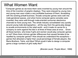What Women Want " Computer games as we know them were invented by young men around the time of the invention of graphic displays. They were enjoyed by young men, and young men soon made a very profitable business of them, dovetailing with the existing pinball business. Arcade computer games were sold into male-gendered spaces, and when home computer game consoles were invented, they were sold through male-oriented consumer electronics channels to more young men. The whole industry consolidated very quickly around young male demographics – all the way from the game-play design to arcade environments to the retail world - and it made no sense for a company to swim against the tide in al three of these area at once… Given all these barriers, who knew if girls and women would play computer games or not? Were there intrinsic gender differences that caused females to be repelled by computer games? How should we understand the exceptions – games that attracted a higher than usual percentage of female players, like Mario Brothers, Tetris, and Myst   ?What would it take to design a computer game a large numbers of girls really like? " (Brenda Laurel, ‘Purple Moon’, 1998) 