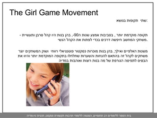 The Girl Game Movement שתי  תקופות בנושא  : -  תקופה מוקדמת יותר  ,  בסביבות אמצע שנות ה -90,  בהן בנות היו קהל סרבן ותעשיית משחקי המחשב חיפשה דרכים בכדי לפתות את הקהל הנשי . משנות האלפיים ואילך ,  בהן בנות מוכרות כסקטור פוטנציאלי רווחי  ושוק המשחקים יוצר משחקים לקהל זה בהתאם להנחות והשערות שחלחלו בתקופה המוקדמת יותר והיוו את הבסיס לתפיסה הגורפת של מה בנות רוצות ואוהבות במדיה 