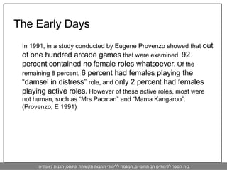 The Early Days In 1991, in a study conducted by Eugene Provenzo showed that  out of one hundred arcade games  that were examined,  92 percent contained no female roles whatsoever . Of the remaining 8 percent,  6 percent had females playing the “damsel in distress”  role, and  only 2 percent had females playing active roles.  However of these active roles, most were not human, such as “Mrs Pacman” and “Mama Kangaroo”. (Provenzo, E 1991)  