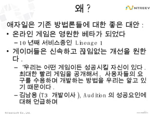 왜 ? 애자일은 기존 방법론들에 대한 좋은 대안 : 온라인 게임은 영원한 베타가 되었다 10 년째 서비스중인  Lineage 1 게이머들은 신속하고 끊임없는 개선을 원한다 . “ 우리는 어떤 게임이든 성공시킬 자신이 있다 .  최대한 빨리 게임을 공개해서 ,  사용자들의 요구를 수용하며 개발하는 방법을 우리는 알고 있기 때문이다 . 김남용 (T3  개발이사 ), Audition 의 성공요인에 대해 언급하며 