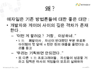왜 ? 애자일은 기존 방법론들에 대한 좋은 대안 : 개발자와 게이머 사이의 깊은 격차가 존재한다 . “ 이런 게 팔려요 ?  거참 ,  이상하네 .” N 社의 개발이사 ,  자신이 반대했던 부분 유료화 아이템이 첫 달에  6 천만 원의 매출을 올렸다는 소리를 듣고 “ 우리는 기획하면 안되겠다 .” 또 다른  N 社 프로그래머들 ,  자신들이 성공할 거라고 점찍은 타사의 게임들이 모조리 실패하자 