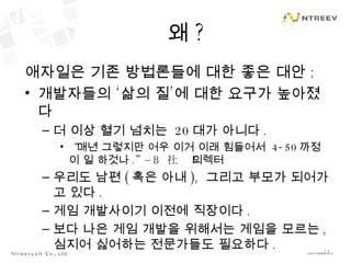 왜 ? 애자일은 기존 방법론들에 대한 좋은 대안 : 개발자들의 ‘삶의 질’에 대한 요구가 높아졌다 더 이상 혈기 넘치는  20 대가 아니다 . “ 매년 그렇지만 어우 이거 이래 힘들어서  4-50 까정 이 일 하것나 .” – B  社의 디렉터 우리도 남편 ( 혹은 아내 ),  그리고 부모가 되어가고 있다 . 게임 개발사이기 이전에 직장이다 . 보다 나은 게임 개발을 위해서는 게임을 모르는 ,  심지어 싫어하는 전문가들도 필요하다 . 