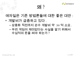 왜 ? 애자일은 기존 방법론들에 대한 좋은 대안 : 개발비가 급증하고 있다 . 상용화 직전까지 순수 개발비 약  30 억 소요 . 우리 게임이 재미없다는 사실을 알기 위해서 수십억의 돈을 써야 하는가 ? 