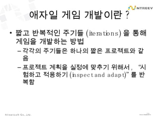 애자일 게임 개발이란 ? 짧고 반복적인 주기들 (iterations) 을 통해 게임을 개발하는 방법 각각의 주기들은 하나의 짧은 프로젝트와 같음 프로젝트 계획을 실정에 맞추기 위해서 , “ 시험하고 적용하기 (inspect and adapt)” 를 반복함 