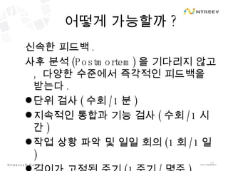 어떻게 가능할까 ? 신속한 피드백 . 사후 분석 (Postmortem) 을 기다리지 않고 ,  다양한 수준에서 즉각적인 피드백을 받는다 . 단위 검사 ( 수회 / 1 분 ) 지속적인 통합과 기능 검사 ( 수회 /1 시간 ) 작업 상황 파악 및 일일 회의 (1 회 /1 일 ) 길이가 고정된 주기 ( 1 주기 / 몇주 ) 