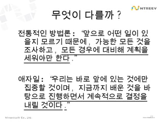 무엇이 다를까 ? 전통적인 방법론 :  “ 앞으로 어떤 일이 있을지 모르기 때문에 ,  가능한 모든 것을 조사하고 ,  모든 경우에 대비해 계획을 세워야만 한다 .” 애자일 :  “ 우리는 바로 앞에 있는 것에만 집중할 것이며 ,  지금까지 배운 것을 바탕으로  진행하면서 계속적으로 결정을 내릴 것이다 . ” 