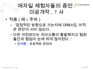 애자일 체험자들의 증언 : 미공개작 , T 사 적용 ( 제 1 주차 ) “ 긍정적인 방향으로 가는지에 대해서도 아직은 판단이 서지 않는다 . 다만 이전보다는 의사소통이 활발해지고 팀원들간의 협업이 눈에 띄게 많아졌다 .” 전석환 ,  프로젝트 관리자 
