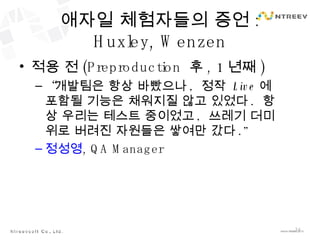 애자일 체험자들의 증언 : Huxley, Wenzen 적용 전 (Preproduction  후 , 1 년째 ) “ 개발팀은 항상 바빴으나 ,  정작  Live 에 포함될 기능은 채워지질 않고 있었다 .  항상 우리는 테스트 중이었고 ,  쓰레기 더미 위로 버려진 자원들은 쌓여만 갔다 .” 정성영 , QA Manager 