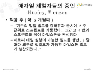 애자일 체험자들의 증언 : Huxley, Wenzen 적용 후 ( 약  5 개월째 ) “ 기존의 일일 빌드를 강화함과 동시에  2 주 단위로 스프린트를 가동했다 .  그리고  4 번의 스프린트를 묶어 마일스톤을 완성했다 . 이로써 매일 실행이 가능한 빌드를 생산 , 2 달마다 외부로 릴리즈가 가능한 마일스톤 빌드가 생산되었다 .” 