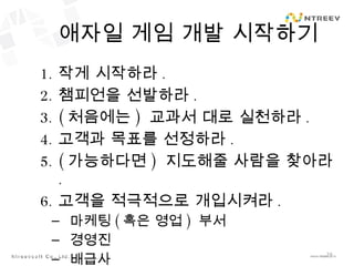 애자일 게임 개발 시작하기 작게 시작하라 . 챔피언을 선발하라 . ( 처음에는 )  교과서 대로 실천하라 . 고객과 목표를 선정하라 . ( 가능하다면 )  지도해줄 사람을 찾아라 . 고객을 적극적으로 개입시켜라 . 마케팅 ( 혹은 영업 )  부서 경영진 배급사 