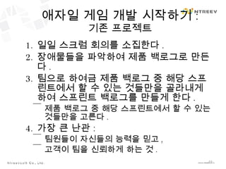 애자일 게임 개발 시작하기 : 기존 프로젝트 일일 스크럼 회의를 소집한다 . 장애물들을 파악하여 제품 백로그로 만든다 . 팀으로 하여금 제품 백로그 중 해당 스프린트에서 할 수 있는 것들만을 골라내게 하여 스프린트 백로그를 만들게 한다 . 제품 백로그 중 해당 스프린트에서 할 수 있는 것들만을 고른다 . 가장 큰 난관 : 팀원들이 자신들의 능력을 믿고 , 고객이 팀을 신뢰하게 하는 것 . 