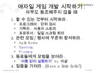 애자일 게임 개발 시작하기 : 아무도 동조해주지 않을 때 할 수 있는 것부터 시작하라 . 프로그래머 :  단위 검사 기획자 :  사용자 스토리 프로듀서 :  일일 스크럼 회의 관련 모임 / 행사에 꾸준히 참석하라 . Agile Korea Xper.org P-camp 동료들에게 모범을 보여라 . ‘ 이름 없이 실행하기 ’  by  아샬 믿음을 가져라 . (Have a little faith!) 