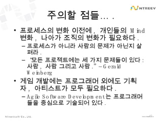 주의할 점들… . 프로세스의 변화 이전에 ,  개인들의  Mind  변화 ,  나아가 조직의 변화가 필요하다 . 프로세스가 아니라 사람의 문제가 아닌지 살펴라 . “ 모든 프로젝트에는 세 가지 문제들이 있다 :  사람 ,  사람 그리고 사람 .” – Gerald Weinberg 게임 개발에는 프로그래머 외에도 기획자 ,  아티스트가 모두 필요하다 . Agile Software Development 는 프로그래머들을 중심으로 기술되어 있다 . 