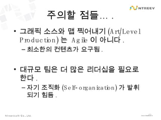 주의할 점들… . 그래픽 소스와 맵 찍어내기 (Art/Level Production) 는  Agile 이 아니다 . 최소한의 컨텐츠가 요구됨 . 대규모 팀은 더 많은 리더십을 필요로 한다 . 자기 조직화 (Self-organization) 가 발휘되기 힘듬 . 