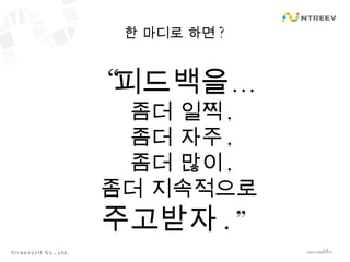 한 마디로 하면 ? “ 피드백을… 좀더 일찍 , 좀더 자주 , 좀더 많이 , 좀더 지속적으로  주고받자 .” 