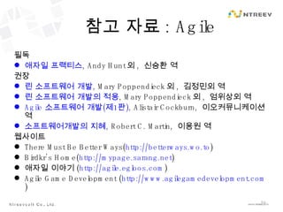 참고 자료 : Agile 필독 애자일 프랙티스 , Andy Hunt 외 ,  신승환 역 권장 린 소프트웨어 개발 , Mary Poppendieck 외 ,  김정민외 역 린 소프트웨어 개발의 적용 , Mary Poppendieck 외 ,  엄위상외 역 Agile  소프트웨어 개발 ( 제 1 판 ) , Alistair Cockburn,  이오커뮤니케이션 역 소프트웨어개발의 지혜 , Robert C. Martin,  이용원 역 웹사이트 There Must Be Better Ways( http://betterways.wo.to ) Birdkr’s Home( http://mypage.sarang.net ) 애자일 이야기 ( http://agile.egloos.com ) Agile Game Development ( http://www.agilegamedevelopment.com ) 