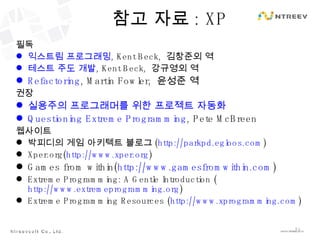참고 자료 : XP 필독 익스트림 프로그래밍 , Kent Beck,  김창준외 역 테스트 주도 개발 ,  Kent Beck,  강규영외 역 Refactoring , Martin Fowler,  윤성준 역 권장 실용주의 프로그래머를 위한 프로젝트 자동화 Questioning Extreme Programming , Pete McBreen 웹사이트 박피디의 게임 아키텍트 블로그 ( http://parkpd.egloos.com ) Xper.org( http://www.xper.org ) Games from within( http://www.gamesfromwithin.com ) Extreme Programming: A Gentle Introduction  ( http://www.extremeprogramming.org ) Extreme Programming Resources  ( http://www.xprogramming.com ) 
