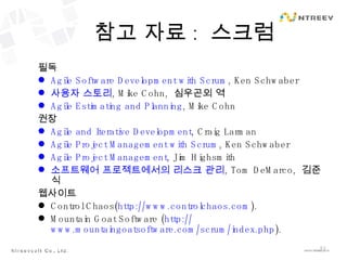 참고 자료 :  스크럼 필독 Agile Software Development  with Scrum , Ken Schwaber 사용자 스토리 , Mike Cohn,  심우곤외 역 Agile Estimating and Planning , Mike Cohn 권장 Agile and Iterative Development , Craig Larman Agile Project Management with  Scrum , Ken Schwaber Agile Project Management , Jim Highsmith 소프트웨어 프로젝트에서의 리스크 관리 , Tom DeMarco,  김준식 웹사이트 Control Chaos( http://www.controlchaos.com ). Mountain Goat Software ( http:// www.mountaingoatsoftware.com/scrum/index.php ). 