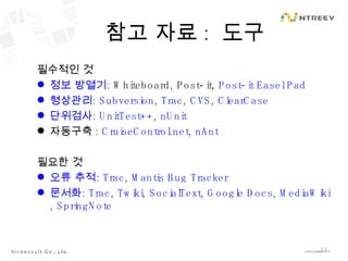 참고 자료 :  도구 필수적인 것 정보 방열기 : Whiteboard, Post-it,  Post-it Easel Pad 형상관리 :  Subversion ,  Trac ,  CVS ,  ClearCase 단위검사 :  UnitTest++ ,  nUnit 자동구축 :  CruiseControl.net ,  nAnt 필요한 것 오류 추적 :  Trac ,  Mantis Bug Tracker 문서화 :  Trac ,  Twiki ,  SocialText ,  Google Docs ,  MediaWiki ,  SpringNote 