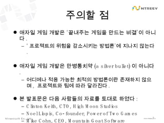 주의할 점 애자일 게임 개발은 ‘끝내주는 게임을 만드는 비결’이 아니다 . ‘ 프로젝트의 위험을 감소시키는 방법론’에 지나지 않는다 . 애자일 게임 개발은 만병통치약 (a silver bullet) 이 아니다 . 어디에나 적용 가능한 최적의 방법론이란 존재하지 않으며 ,  프로젝트와 팀에 따라 달라진다 . 본 발표문은 다음 사람들의 자료를 토대로 하였다 : Clinton Keith, CTO, High Moon Studios Noel Llopis, Co-founder, Power of Two Games Mike Cohn, CEO, Mountain Goat Software 