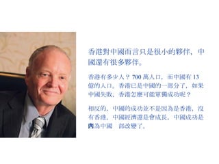 香港對中國而言只是很小的夥伴，中國還有很多夥伴。 香港有多少人？ 700 萬人口，而中國有 13 億的人口。香港已是中國的一部分了，如果中國失敗，香港怎麼可能單獨成功呢？ 相反的，中國的成功並不是因為是香港，沒有香港，中國經濟還是會成長，中國成功是因為中國內部改變了。 