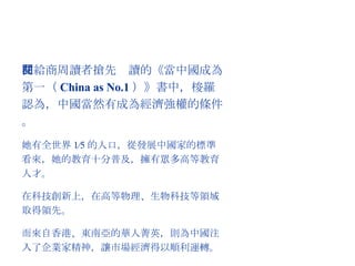 在給商周讀者搶先閱讀的《當中國成為第一（ China as No.1 ）》書中，梭羅認為，中國當然有成為經濟強權的條件。 她有全世界 1∕5 的人口，從發展中國家的標準看來，她的教育十分普及，擁有眾多高等教育人才。 在科技創新上，在高等物理、生物科技等領域取得領先。 而來自香港、東南亞的華人菁英，則為中國注入了企業家精神，讓市場經濟得以順利運轉。 