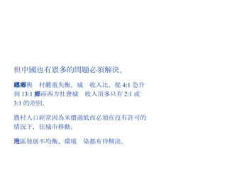 但中國也有眾多的問題必須解決。 城市與鄉村嚴重失衡，城鄉收入比，從 4:1 急升到 13:1 ，而西方社會城鄉收入頂多只有 2:1 或 3:1 的差別。 農村人口經常因為米價過低而必須在沒有許可的情況下，往城市移動。 地區發展不均衡、環境污染都有待解決。 
