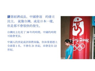 隨著經濟成長，中國會逐步的建立民主， 就像台灣，或是日本一樣，但是那不會很快的發生。 台灣民主化花了 30 年的時間，中國的時間可能會更長。 中國人的世紀或許即將來臨，但如果要趕上全球第 1 名，不會在 21 世紀，而會是在 22 世紀。 