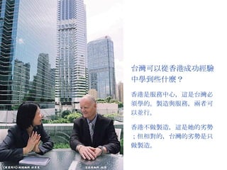 台灣可以從香港成功經驗中學到些什麼？ 香港是服務中心，這是台灣必須學的。製造與服務，兩者可以並行。 香港不做製造，這是她的劣勢；但相對的，台灣的劣勢是只做製造。 