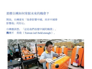 那麼台灣如何掌握未來的機會？ 開放。台灣要有「我會影響中國，而非中國會影響我」的信心。 台灣應該想，「這是我們改變中國的機會」。台灣不夠勇敢（ Taiwan isn't bold enough ）。 