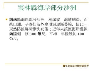 雲林縣海岸部分沙洲 雲林縣海岸部分沙洲內潮溝或內海遭刷深，而統山洲、子寮仙及外傘頂洲逐漸萎縮，使此一天然防波屏障漸失功能；近年來該區海岸灘線向陸側內移 300 公尺，平均每年侵蝕約 100 公尺。  歷年來海岸侵蝕較嚴重者 