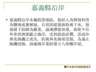 嘉義縣沿岸 嘉義縣沿岸本屬低窪地區，復經人為開發利用為鹽地或養殖池，目前因超量抽取地下水，致地層下陷頗為嚴重，溢淹潛能加重，致使不在外傘頂洲遮蔽之海岸，受到波浪直襲，造成沙洲及海灘之流失，防風林及海堤受損，為遏止海灘侵蝕，該處海岸業經建立八座離岸堤。  歷年來海岸侵蝕較嚴重者 