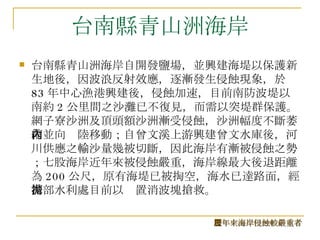 台南縣青山洲海岸 台南縣青山洲海岸自開發鹽場，並興建海堤以保護新生地後，因波浪反射效應，逐漸發生侵蝕現象，於 83 年中心漁港興建後，侵蝕加速，目前南防波堤以南約 2 公里間之沙灘已不復見，而需以突堤群保護。網子寮沙洲及頂頭額沙洲漸受侵蝕，沙洲幅度不斷萎縮並向內陸移動；自曾文溪上游興建曾文水庫後，河川供應之輸沙量幾被切斷，因此海岸有漸被侵蝕之勢；七股海岸近年來被侵蝕嚴重，海岸線最大後退距離為 200 公尺，原有海堤已被掏空，海水已達路面，經濟部水利處目前以拋置消波塊搶救。  歷年來海岸侵蝕較嚴重者 