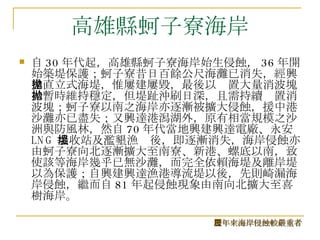 高雄縣蚵子寮海岸 自 30 年代起，高雄縣蚵子寮海岸始生侵蝕， 36 年開始築堤保護；蚵子寮昔日百餘公尺海灘已消失，經興建直立式海堤，惟屢建屢毀，最後以拋置大量消波塊始暫時維持穩定，但堤趾沖刷日深，且需持續拋置消波塊；蚵子寮以南之海岸亦逐漸被擴大侵蝕，援中港沙灘亦已盡失；又興達港潟湖外，原有相當規模之沙洲與防風林，然自 70 年代當地興建興達電廠、永安 LNG 接收站及濫墾漁塭後，即逐漸消失，海岸侵蝕亦由蚵子寮向北逐漸擴大至南寮、新港、螺底以南，致使該等海岸幾乎已無沙灘，而完全依賴海堤及離岸堤以為保護；自興建興達漁港導流堤以後，先則崎漏海岸侵蝕，繼而自 81 年起侵蝕現象由南向北擴大至喜樹海岸。  歷年來海岸侵蝕較嚴重者 