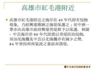高雄市紅毛港附近 高雄市紅毛港附近之海岸在 40 年代即有侵蝕現象，乃經興建簡陋之海堤保護之；而中洲一帶亦由高雄市政府興建突堤群予以保護，林園 - 中芸海岸於 60 年代即需以突堤防治侵蝕，而汕尾海灘及中芸以北海灘亦有減少之勢， 84 年曾因西南氣流之暴浪而潰堤。  歷年來海岸侵蝕較嚴重者 