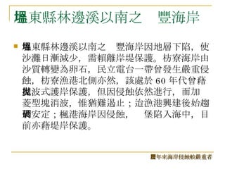 屏東縣林邊溪以南之塭豐海岸 屏東縣林邊溪以南之塭豐海岸因地層下陷，使沙灘日漸減少，需賴離岸堤保護。枋寮海岸由沙質轉變為卵石，民立電台一帶曾發生嚴重侵蝕，枋寮漁港北側亦然，該處於 60 年代曾藉反波式護岸保護，但因侵蝕依然進行，而加拋菱型塊消波，惟猶難遏止；迨漁港興建後始趨於安定；楓港海岸因侵蝕，碉堡陷入海中，目前亦藉堤岸保護。  歷年來海岸侵蝕較嚴重者 