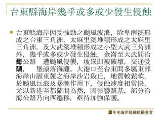 台東縣海岸幾乎或多或少發生侵蝕 台東縣海岸因受強勁之颱風波浪，除卑南溪形成之台東三角洲，太麻里溪堆積形成之太麻里三角洲，及大武溪堆積形成之小型大武三角洲外，幾乎或多或少發生侵蝕，金崙至大武間沿海公路每遭颱風侵襲，坡崁即被破壞，交通受阻，碉堡滾落海灘。大港口至台東間多屬東部海岸山脈東麓之海岸沙岩段丘，地質較鬆軟，於颱風巨浪及暴潮作用下，侵蝕速度相當快，尤以新港至都蘭間為然，因影響路基，部分沿海公路乃向西遷移，亟待加強保護。 歷年來海岸侵蝕較嚴重者 