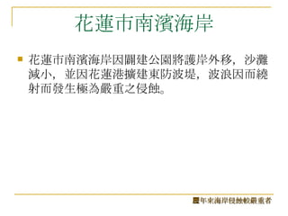 花蓮市南濱海岸 花蓮市南濱海岸因闢建公園將護岸外移，沙灘減小，並因花蓮港擴建東防波堤，波浪因而繞射而發生極為嚴重之侵蝕。 歷年來海岸侵蝕較嚴重者 