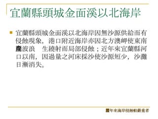 宜蘭縣頭城金面溪以北海岸 宜蘭縣頭城金面溪以北海岸因無沙源供給而有侵蝕現象，港口附近海岸亦因北方澳岬使東南向波浪產生繞射而局部侵蝕；近年來宜蘭縣河口以南，因過量之河床採沙使沙源短少，沙灘日漸消失。 歷年來海岸侵蝕較嚴重者 