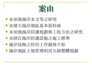 案由 未加強海岸水文等之研究  未建立海岸地區基本資料庫  未加強海岸防護規劃與工程方法之研究 未研訂海岸防護設施之施工標準  海岸侵蝕之防治工作績效不彰  海岸地區土地管理利用欠缺整體規劃  ， 