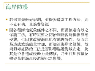海岸防護 若未事先做好規劃，並擬妥適當工程方法，則不克有功，且浪費資源  因各種海地氣象條件之不同，而需慎選有效之保護工法。有時短暫之防治雖能暫時抵擋浪潮侵襲，但因其改變海岸原有地理特性，反而容易造成波浪能量增加，而加速海岸之侵蝕，故尚須考慮防治工法是否影響臨近海域安定，及其是否會造成侵蝕力量轉移，乃至河川流量及輸砂量對海岸侵淤變化之影響。 