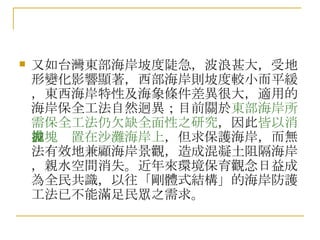 又如台灣東部海岸坡度陡急，波浪甚大，受地形變化影響顯著，西部海岸則坡度較小而平緩，東西海岸特性及海象條件差異很大，適用的海岸保全工法自然迥異；目前關於 東部海岸所需保全工法仍欠缺全面性之研究 ，因此 皆以消波塊拋置在沙灘海岸上 ，但求保護海岸，而無法有效地兼顧海岸景觀，造成混凝土阻隔海岸，親水空間消失。近年來環境保育觀念日益成為全民共識，以往「剛體式結構」的海岸防護工法已不能滿足民眾之需求。 