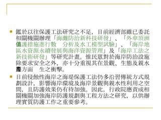 鑑於以往保護工法研究之不足，目前經濟部雖已委託相關機關辦理「 海灘防治新科技研發 」、「 外傘頂洲保護措施進行數值分析及水工模型試驗 」、「 海岸地區水資源永續發展與海洋資源管理 」及「 海岸工法之新技術研發 」等研究計畫。惟民眾對於海岸防治設施除要求安全之外，亦十分重視其在景觀、生態及親水等方面產生之衝擊。 目前侵蝕性海岸之海堤保護工法仍多沿習傳統方式規劃設計，影響海岸環境及海岸景觀與親水性利用之空間，且防護效果仍有待加強。因此，行政院應責成相關機關加強海岸防護規劃與工程方法之研究，以供辦理實質防護工作之重要參考。 