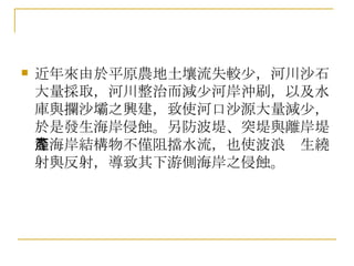 近年來由於平原農地土壤流失較少，河川沙石大量採取，河川整治而減少河岸沖刷，以及水庫與攔沙壩之興建，致使河口沙源大量減少，於是發生海岸侵蝕。另防波堤、突堤與離岸堤等海岸結構物不僅阻擋水流，也使波浪產生繞射與反射，導致其下游側海岸之侵蝕。  