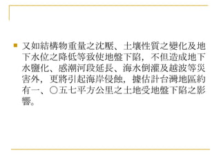 又如結構物重量之沈壓、土壤性質之變化及地下水位之降低等致使地盤下陷，不但造成地下水鹽化、感潮河段延長、海水倒灌及越波等災害外，更將引起海岸侵蝕，據估計台灣地區約有一、○五七平方公里之土地受地盤下陷之影響。  