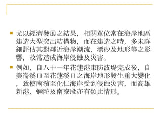 尤以經濟發展之結果，相關單位常在海岸地區建造大型突出結構物，而在建造之時，多未詳細評估其對鄰近海岸潮流、漂砂及地形等之影響，故常造成海岸侵蝕及災害。 例如，自八十一年花蓮港東防波堤完成後，自美崙溪口至花蓮溪口之海岸地形發生重大變化，致使南濱至化仁海岸受到侵蝕災害，而高雄新港、彌陀及南寮段亦有類此情形。 